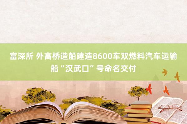 富深所 外高桥造船建造8600车双燃料汽车运输船“汉武口”号命名交付