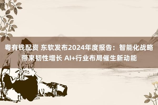 粤有钱配资 东软发布2024年度报告：智能化战略带来韧性增长 AI+行业布局催生新动能