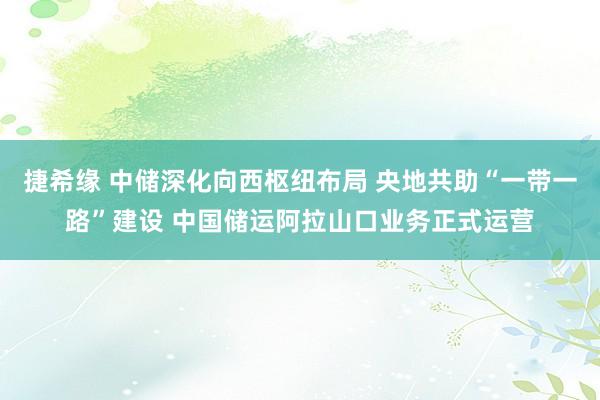 捷希缘 中储深化向西枢纽布局 央地共助“一带一路”建设 中国储运阿拉山口业务正式运营