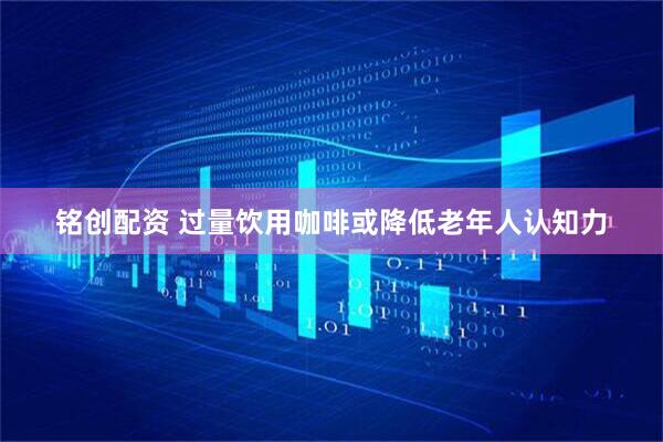 铭创配资 过量饮用咖啡或降低老年人认知力