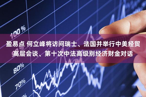 盈易点 何立峰将访问瑞士、法国并举行中美经贸高层会谈、第十次中法高级别经济财金对话