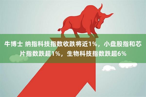 牛博士 纳指科技指数收跌将近1%，小盘股指和芯片指数跌超1%，生物科技指数跌超6%