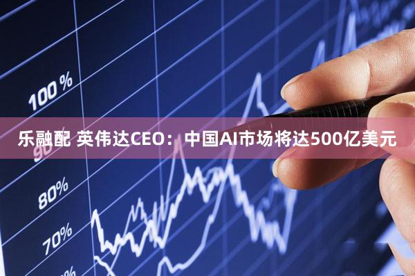 乐融配 英伟达CEO：中国AI市场将达500亿美元