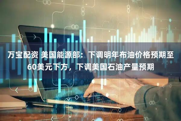 万宝配资 美国能源部：下调明年布油价格预期至60美元下方，下调美国石油产量预期