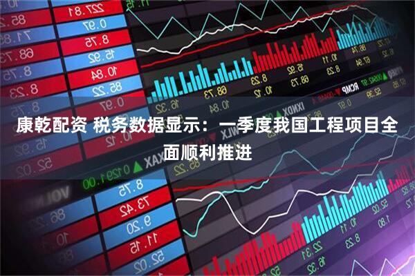 康乾配资 税务数据显示：一季度我国工程项目全面顺利推进