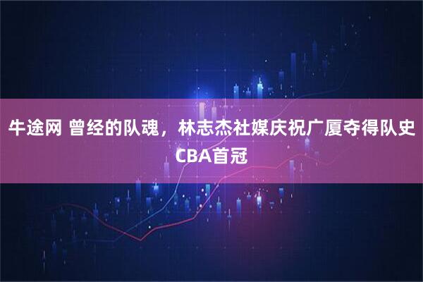 牛途网 曾经的队魂，林志杰社媒庆祝广厦夺得队史CBA首冠
