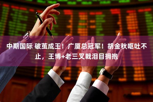 中期国际 破茧成王！广厦总冠军！胡金秋呕吐不止，王博+老三叉戟泪目拥抱