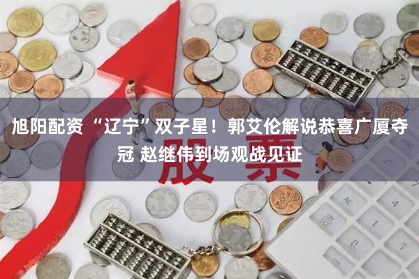 旭阳配资 “辽宁”双子星！郭艾伦解说恭喜广厦夺冠 赵继伟到场观战见证
