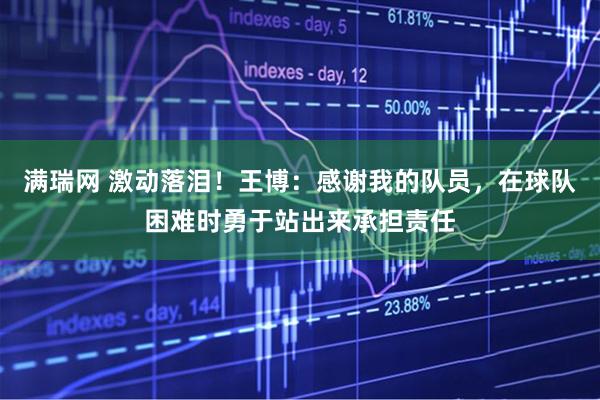 满瑞网 激动落泪！王博：感谢我的队员，在球队困难时勇于站出来承担责任