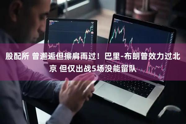 股配所 曾邂逅但擦肩而过！巴里-布朗曾效力过北京 但仅出战5场没能留队
