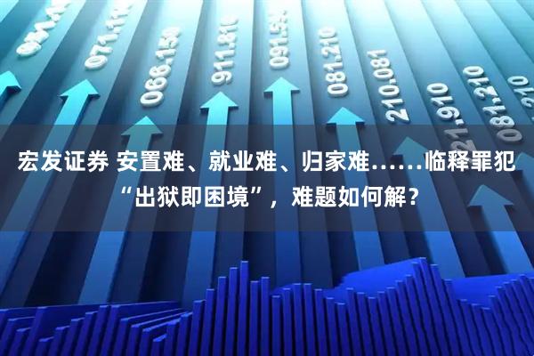 宏发证券 安置难、就业难、归家难……临释罪犯“出狱即困境”，难题如何解？