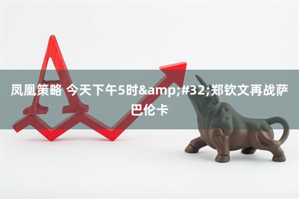 凤凰策略 今天下午5时&#32;郑钦文再战萨巴伦卡