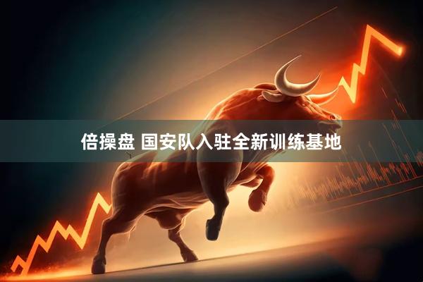 倍操盘 国安队入驻全新训练基地