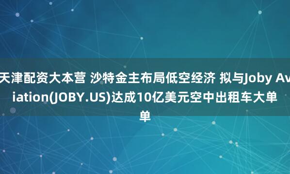 天津配资大本营 沙特金主布局低空经济 拟与Joby Aviation(JOBY.US)达成10亿美元空中出租车大单