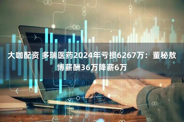 大咖配资 多瑞医药2024年亏损6267万：董秘敖博薪酬36万降薪6万