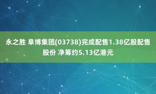 永之胜 阜博集团(03738)完成配售1.38亿股配售股份 净筹约5.13亿港元