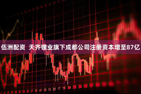 伍洲配资  天齐锂业旗下成都公司注册资本增至87亿