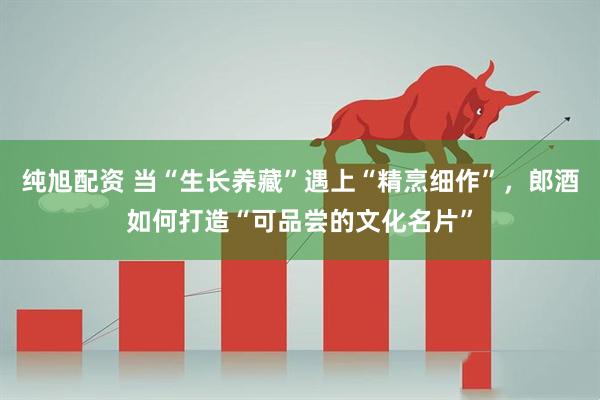 纯旭配资 当“生长养藏”遇上“精烹细作”，郎酒如何打造“可品尝的文化名片”