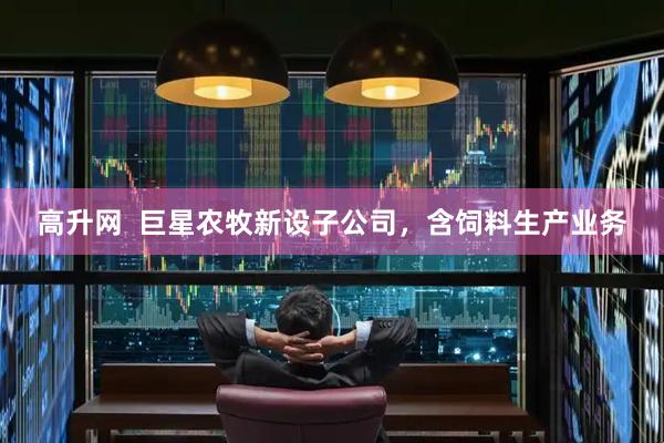 高升网  巨星农牧新设子公司，含饲料生产业务