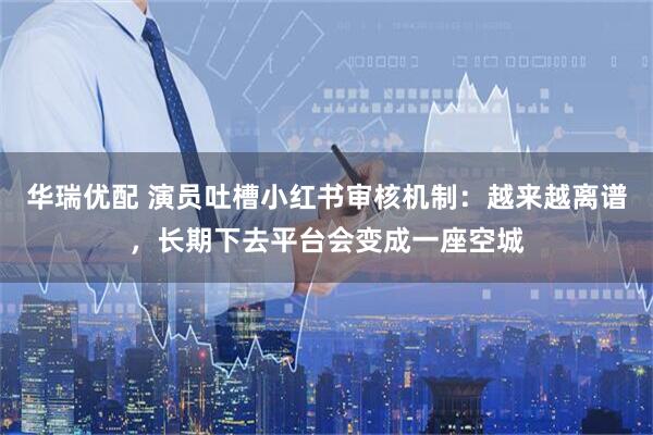 华瑞优配 演员吐槽小红书审核机制：越来越离谱，长期下去平台会变成一座空城