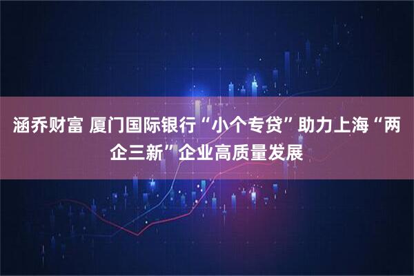 涵乔财富 厦门国际银行“小个专贷”助力上海“两企三新”企业高质量发展