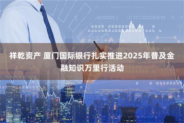 祥乾资产 厦门国际银行扎实推进2025年普及金融知识万里行活动