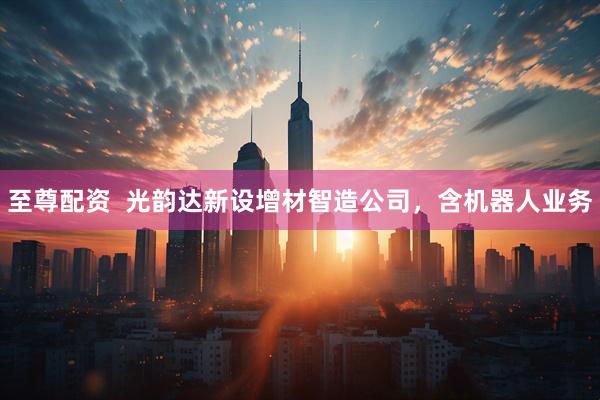 至尊配资  光韵达新设增材智造公司，含机器人业务