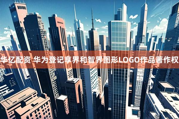 华亿配资 华为登记享界和智界图形LOGO作品著作权
