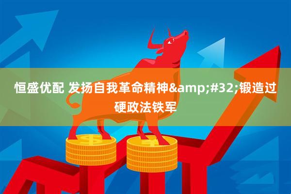 恒盛优配 发扬自我革命精神&#32;锻造过硬政法铁军