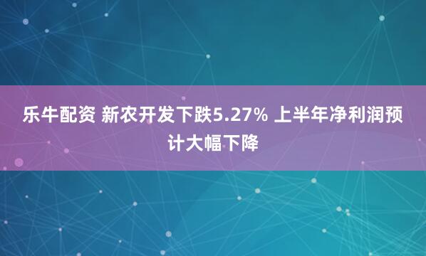 乐牛配资 新农开发下跌5.27% 上半年净利润预计大幅下降
