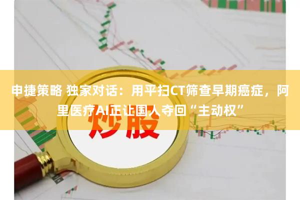 申捷策略 独家对话：用平扫CT筛查早期癌症，阿里医疗AI正让国人夺回“主动权”