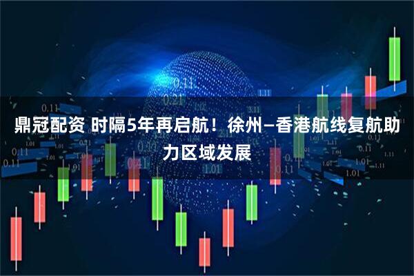 鼎冠配资 时隔5年再启航！徐州—香港航线复航助力区域发展