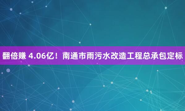 翻倍赚 4.06亿！南通市雨污水改造工程总承包定标