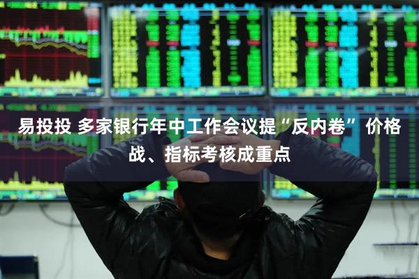 易投投 多家银行年中工作会议提“反内卷” 价格战、指标考核成重点