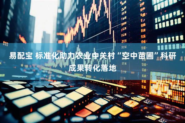 易配宝 标准化助力农业中关村“空中苗圃”科研成果转化落地