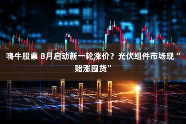 嗨牛股票 8月启动新一轮涨价？光伏组件市场现“赌涨囤货”