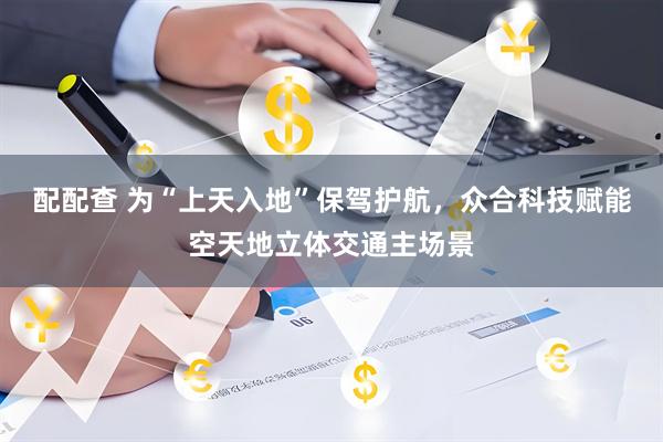 配配查 为“上天入地”保驾护航，众合科技赋能空天地立体交通主场景
