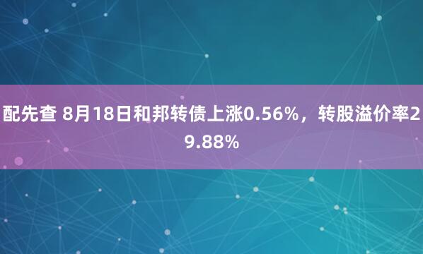 配先查 8月18日和邦转债上涨0.56%，转股溢价率29.88%