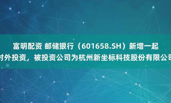 富明配资 邮储银行（601658.SH）新增一起对外投资，被投资公司为杭州新坐标科技股份有限公司
