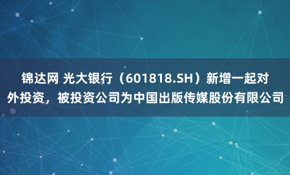 锦达网 光大银行（601818.SH）新增一起对外投资，被投资公司为中国出版传媒股份有限公司