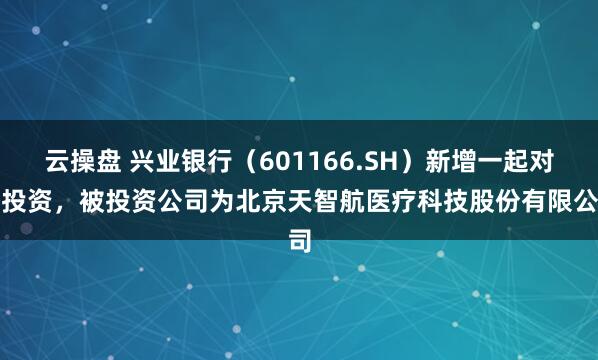 云操盘 兴业银行（601166.SH）新增一起对外投资，被投资公司为北京天智航医疗科技股份有限公司