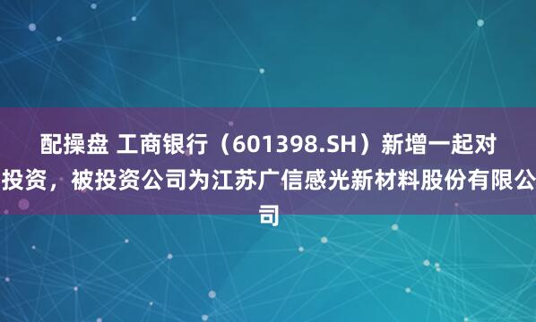 配操盘 工商银行（601398.SH）新增一起对外投资，被投资公司为江苏广信感光新材料股份有限公司