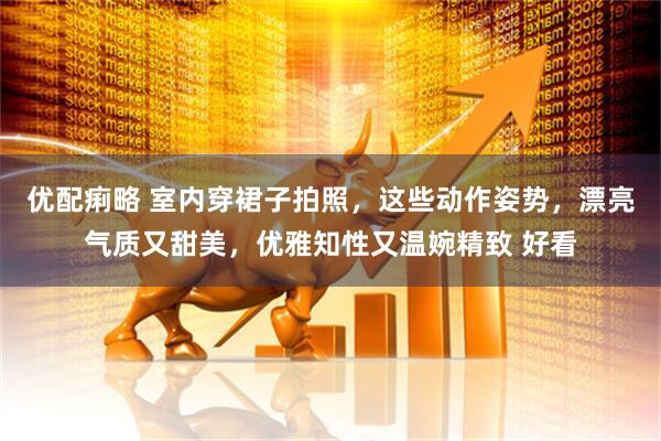 优配痢略 室内穿裙子拍照，这些动作姿势，漂亮气质又甜美，优雅知性又温婉精致 好看