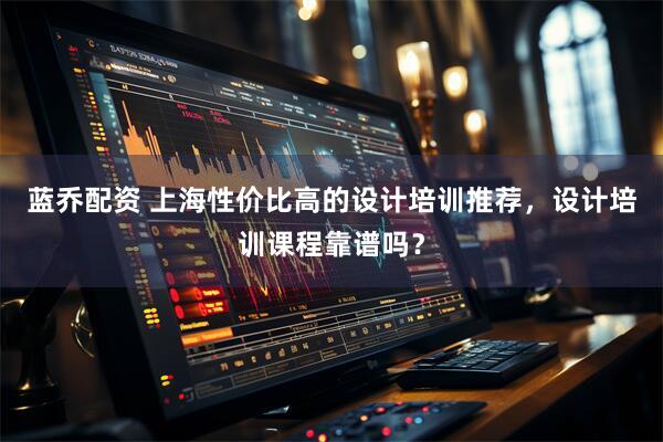蓝乔配资 上海性价比高的设计培训推荐，设计培训课程靠谱吗？