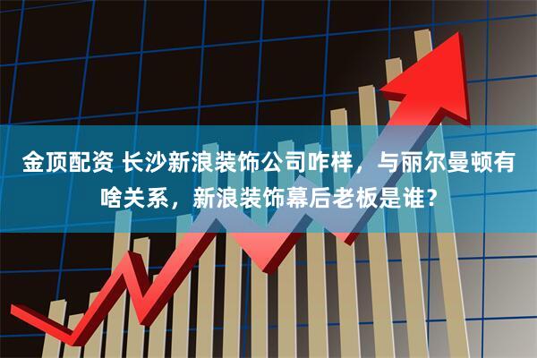 金顶配资 长沙新浪装饰公司咋样，与丽尔曼顿有啥关系，新浪装饰幕后老板是谁？