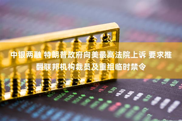 中银两融 特朗普政府向美最高法院上诉 要求推翻联邦机构裁员及重组临时禁令