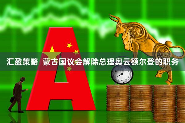 汇盈策略  蒙古国议会解除总理奥云额尔登的职务