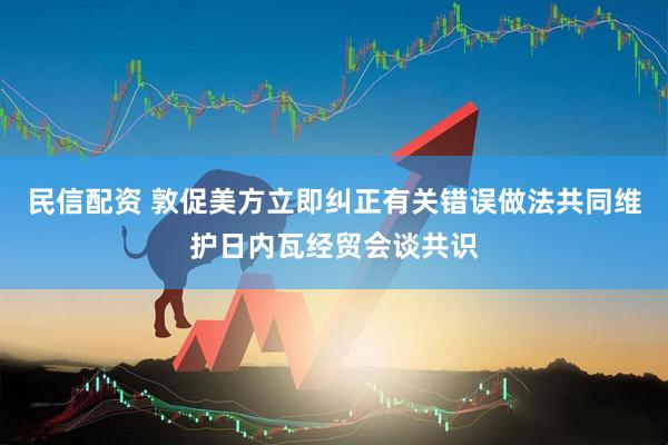 民信配资 敦促美方立即纠正有关错误做法共同维护日内瓦经贸会谈共识