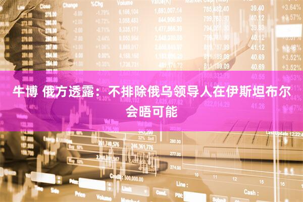 牛博 俄方透露：不排除俄乌领导人在伊斯坦布尔会晤可能