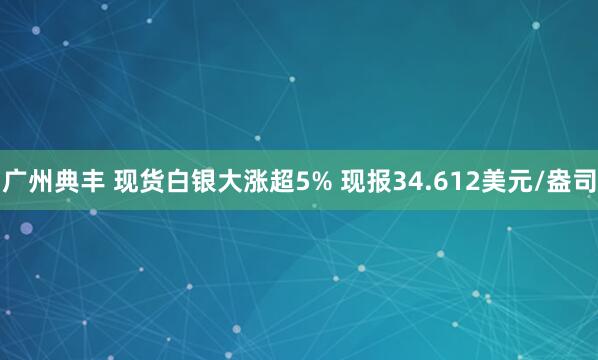 广州典丰 现货白银大涨超5% 现报34.612美元/盎司